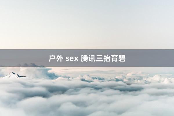 户外 sex 腾讯三抬育碧