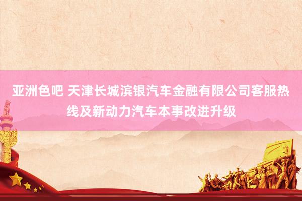 亚洲色吧 天津长城滨银汽车金融有限公司客服热线及新动力汽车本事改进升级