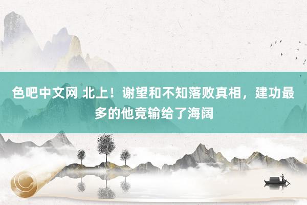 色吧中文网 北上！谢望和不知落败真相，建功最多的他竟输给了海阔