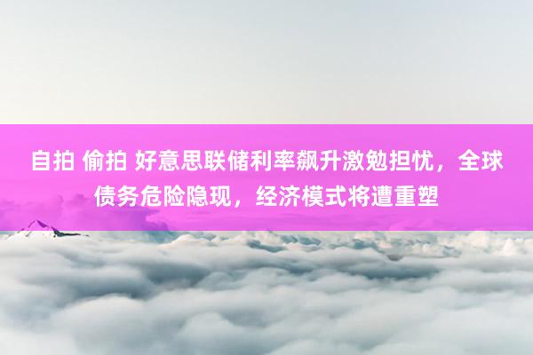自拍 偷拍 好意思联储利率飙升激勉担忧，全球债务危险隐现，经济模式将遭重塑