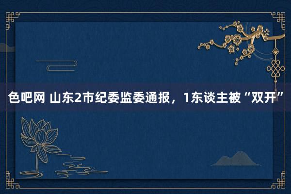 色吧网 山东2市纪委监委通报，1东谈主被“双开”