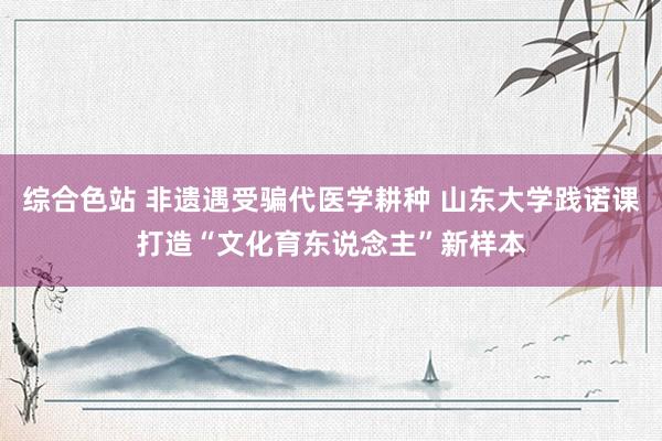 综合色站 非遗遇受骗代医学耕种 山东大学践诺课打造“文化育东说念主”新样本