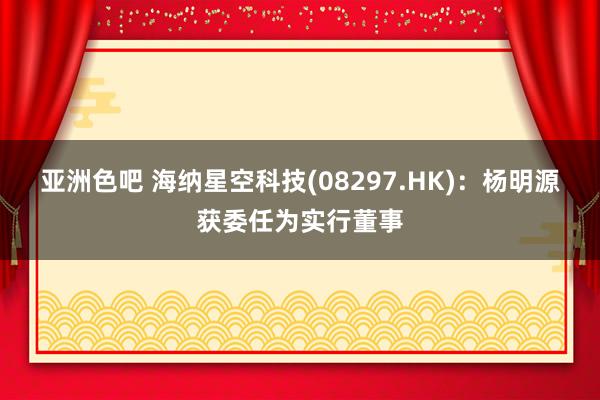 亚洲色吧 海纳星空科技(08297.HK)：杨明源获委任为实行董事