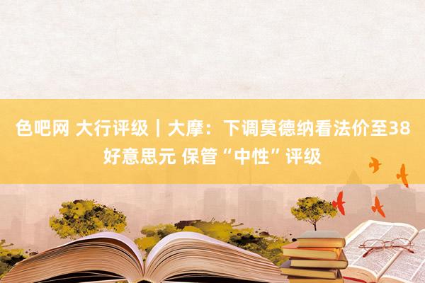 色吧网 大行评级｜大摩：下调莫德纳看法价至38好意思元 保管“中性”评级