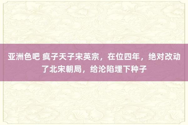 亚洲色吧 疯子天子宋英宗，在位四年，绝对改动了北宋朝局，给沦陷埋下种子