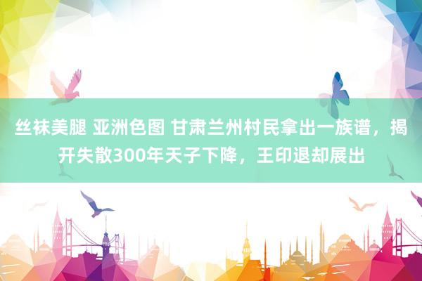 丝袜美腿 亚洲色图 甘肃兰州村民拿出一族谱，揭开失散300年天子下降，王印退却展出