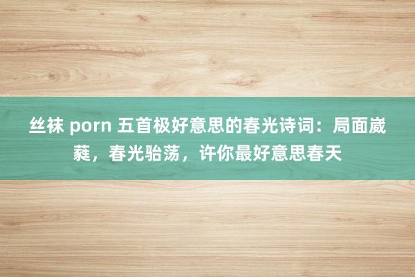 丝袜 porn 五首极好意思的春光诗词：局面崴蕤，春光骀荡，许你最好意思春天