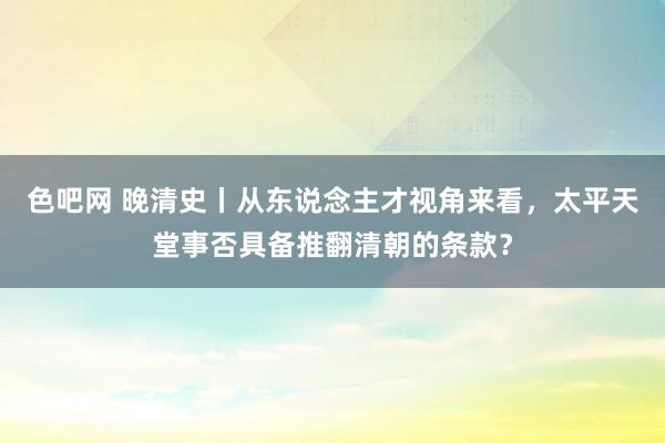 色吧网 晚清史丨从东说念主才视角来看，太平天堂事否具备推翻清朝的条款？