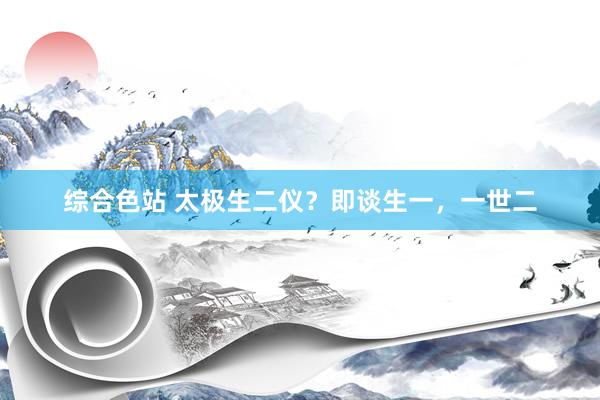 综合色站 太极生二仪？即谈生一，一世二