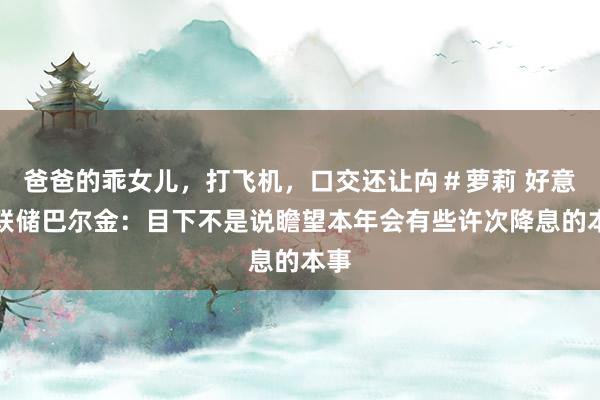 爸爸的乖女儿，打飞机，口交还让禸＃萝莉 好意思联储巴尔金：目下不是说瞻望本年会有些许次降息的本事