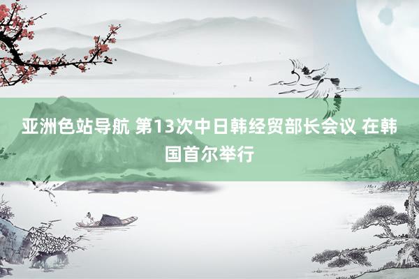 亚洲色站导航 第13次中日韩经贸部长会议 在韩国首尔举行