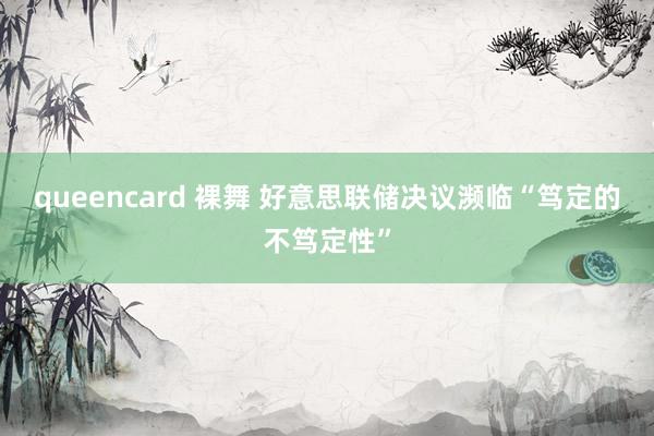 queencard 裸舞 好意思联储决议濒临“笃定的不笃定性”