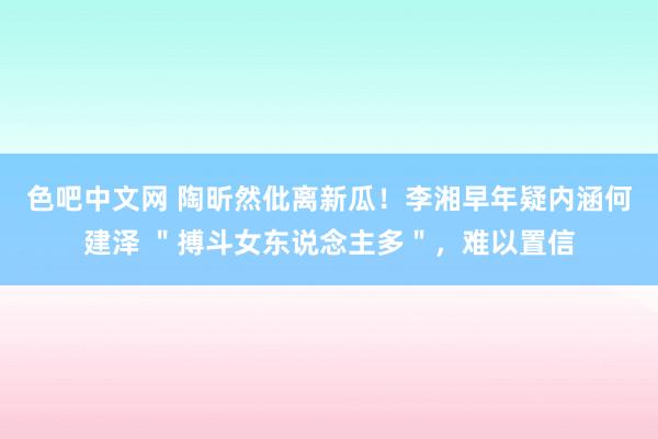色吧中文网 陶昕然仳离新瓜！李湘早年疑内涵何建泽 ＂搏斗女东说念主多＂，难以置信