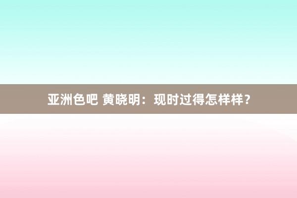 亚洲色吧 黄晓明：现时过得怎样样？