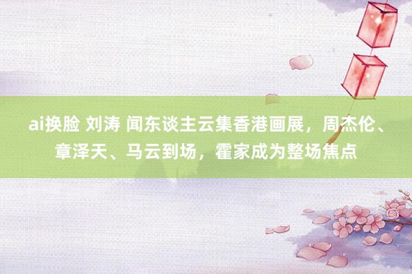 ai换脸 刘涛 闻东谈主云集香港画展，周杰伦、章泽天、马云到场，霍家成为整场焦点