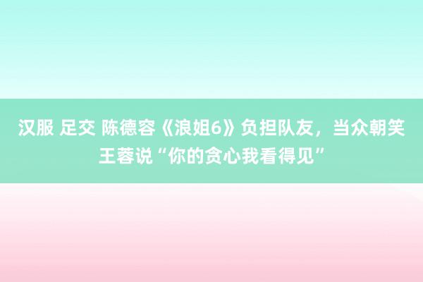 汉服 足交 陈德容《浪姐6》负担队友，当众朝笑王蓉说“你的贪心我看得见”