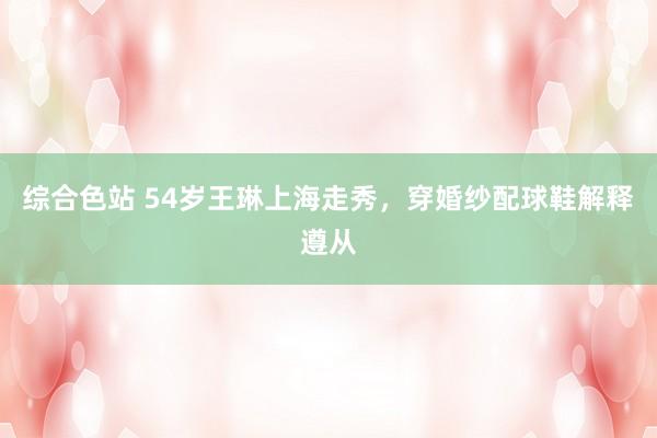 综合色站 54岁王琳上海走秀，穿婚纱配球鞋解释遵从