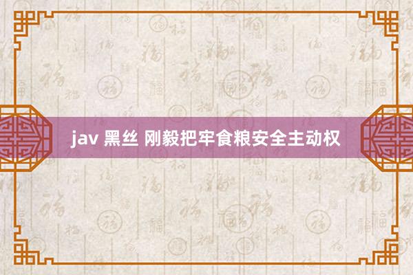 jav 黑丝 刚毅把牢食粮安全主动权