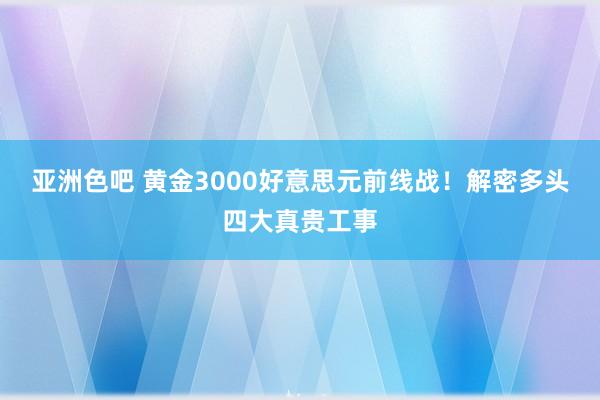 亚洲色吧 黄金3000好意思元前线战！解密多头四大真贵工事