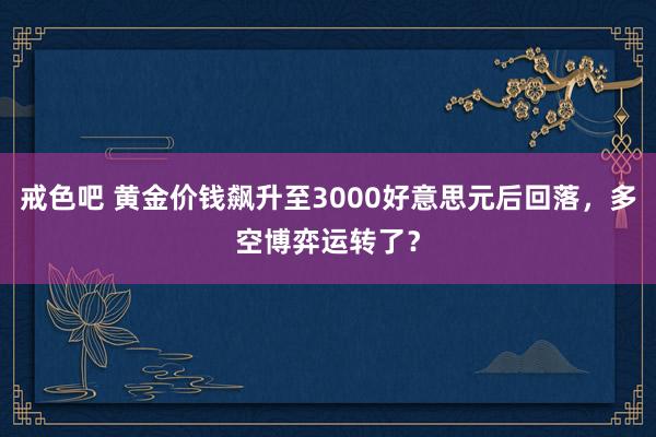 戒色吧 黄金价钱飙升至3000好意思元后回落，多空博弈运转了？