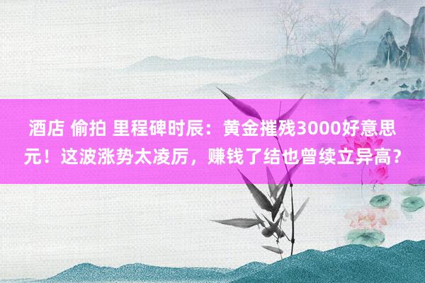 酒店 偷拍 里程碑时辰：黄金摧残3000好意思元！这波涨势太凌厉，赚钱了结也曾续立异高？