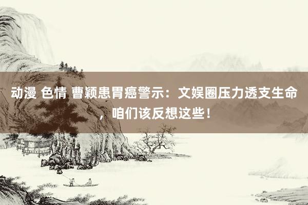 动漫 色情 曹颖患胃癌警示：文娱圈压力透支生命，咱们该反想这些！