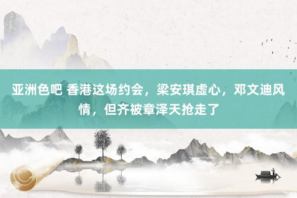 亚洲色吧 香港这场约会，梁安琪虚心，邓文迪风情，但齐被章泽天抢走了