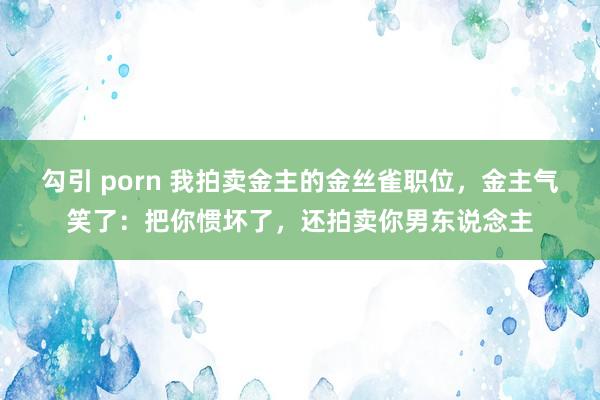 勾引 porn 我拍卖金主的金丝雀职位，金主气笑了：把你惯坏了，还拍卖你男东说念主