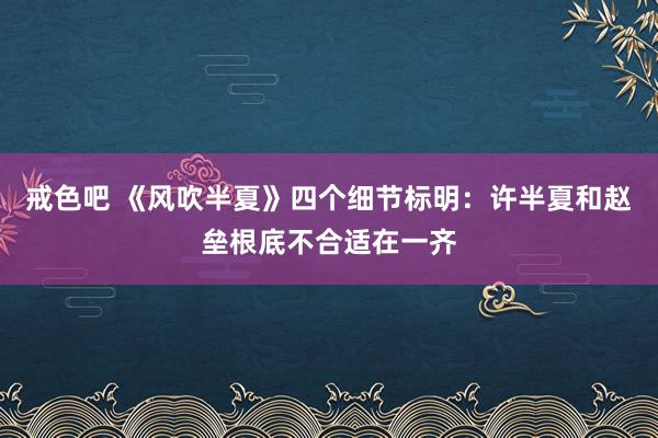 戒色吧 《风吹半夏》四个细节标明：许半夏和赵垒根底不合适在一齐