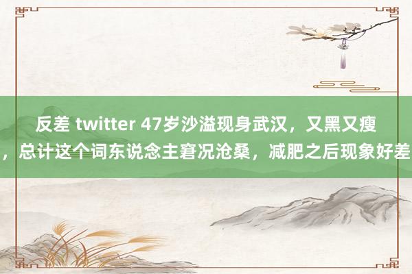反差 twitter 47岁沙溢现身武汉，又黑又瘦，总计这个词东说念主窘况沧桑，减肥之后现象好差