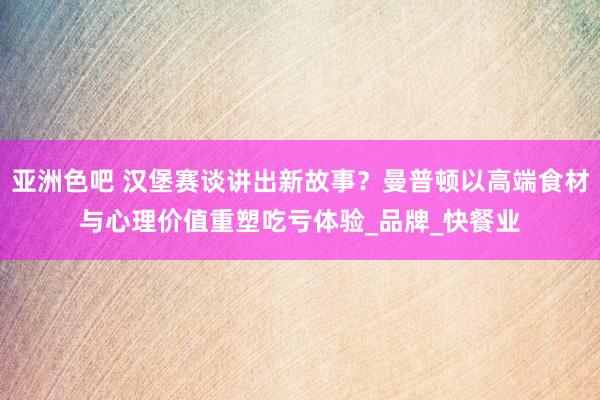 亚洲色吧 汉堡赛谈讲出新故事？曼普顿以高端食材与心理价值重塑吃亏体验_品牌_快餐业