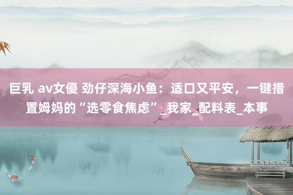 巨乳 av女優 劲仔深海小鱼：适口又平安，一键措置姆妈的“选零食焦虑”_我家_配料表_本事