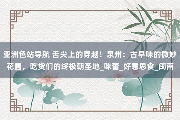 亚洲色站导航 舌尖上的穿越！泉州：古早味的微妙花圃，吃货们的终极朝圣地_味蕾_好意思食_闽南