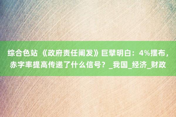 综合色站 《政府责任阐发》巨擘明白：4%摆布，赤字率提高传递了什么信号？_我国_经济_财政