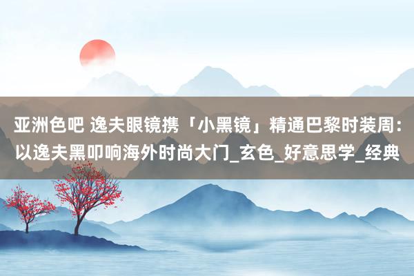 亚洲色吧 逸夫眼镜携「小黑镜」精通巴黎时装周：以逸夫黑叩响海外时尚大门_玄色_好意思学_经典