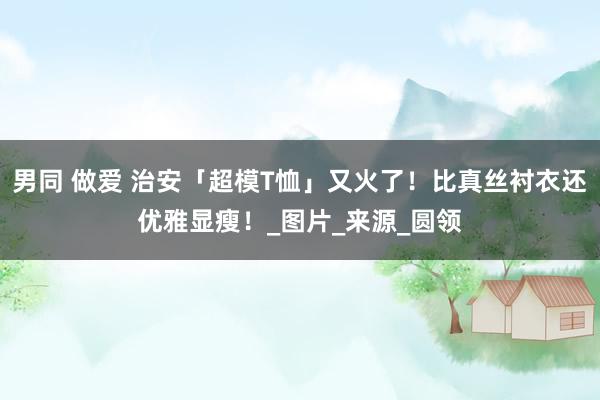 男同 做爱 治安「超模T恤」又火了！比真丝衬衣还优雅显瘦！_图片_来源_圆领