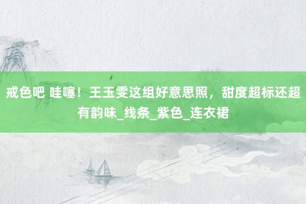戒色吧 哇噻！王玉雯这组好意思照，甜度超标还超有韵味_线条_紫色_连衣裙