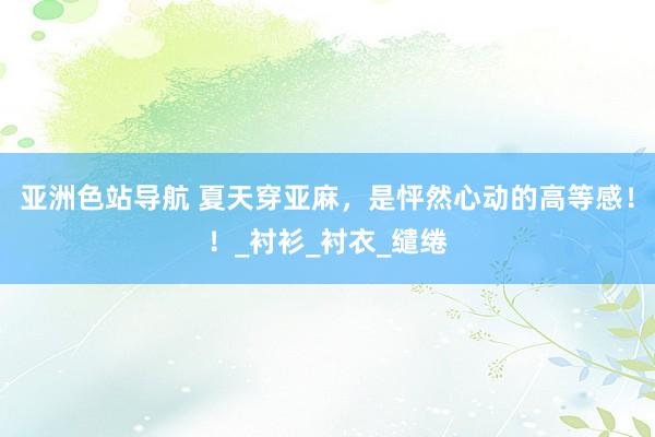 亚洲色站导航 夏天穿亚麻，是怦然心动的高等感！！_衬衫_衬衣_缱绻