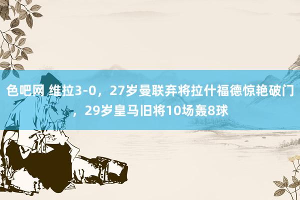 色吧网 维拉3-0，27岁曼联弃将拉什福德惊艳破门，29岁皇马旧将10场轰8球