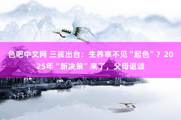 色吧中文网 三孩出台：生养率不见“起色”？2025年“新决策”来了，父母讴颂