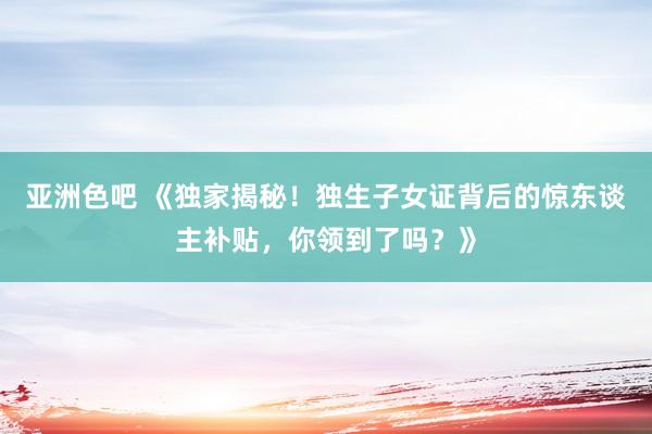 亚洲色吧 《独家揭秘！独生子女证背后的惊东谈主补贴，你领到了吗？》