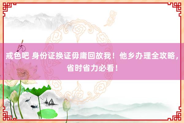 戒色吧 身份证换证毋庸回故我！他乡办理全攻略，省时省力必看！