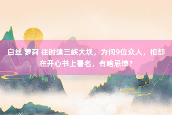 白丝 萝莉 往时建三峡大坝，为何9位众人，拒却在开心书上署名，有啥忌惮？