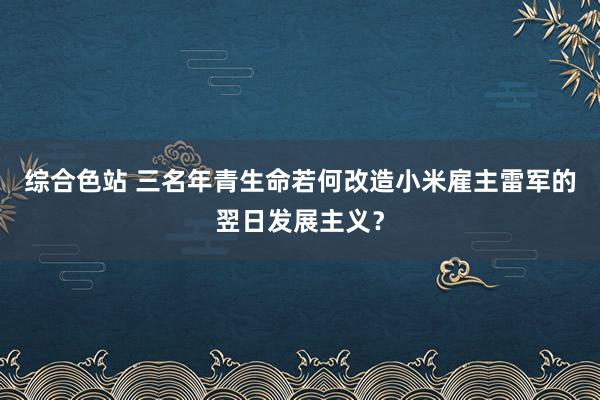 综合色站 三名年青生命若何改造小米雇主雷军的翌日发展主义？