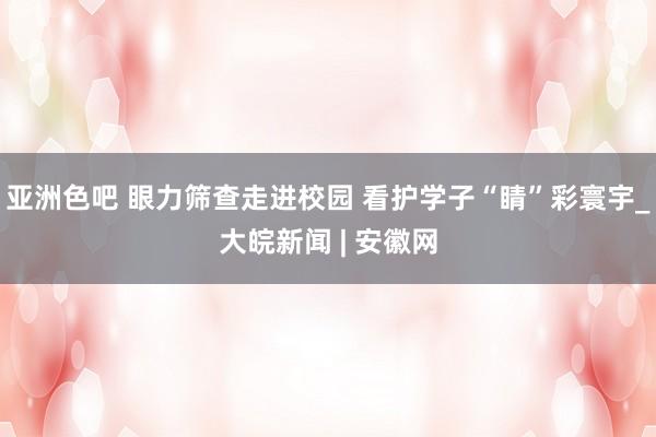亚洲色吧 眼力筛查走进校园 看护学子“睛”彩寰宇_大皖新闻 | 安徽网