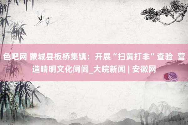 色吧网 蒙城县板桥集镇：开展“扫黄打非”查验  营造晴明文化阛阓_大皖新闻 | 安徽网