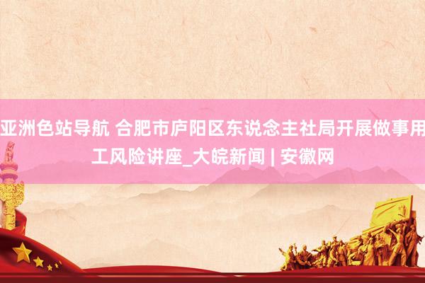 亚洲色站导航 合肥市庐阳区东说念主社局开展做事用工风险讲座_大皖新闻 | 安徽网