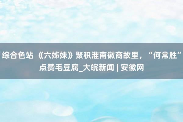 综合色站 《六姊妹》聚积淮南徽商故里，“何常胜”点赞毛豆腐_大皖新闻 | 安徽网