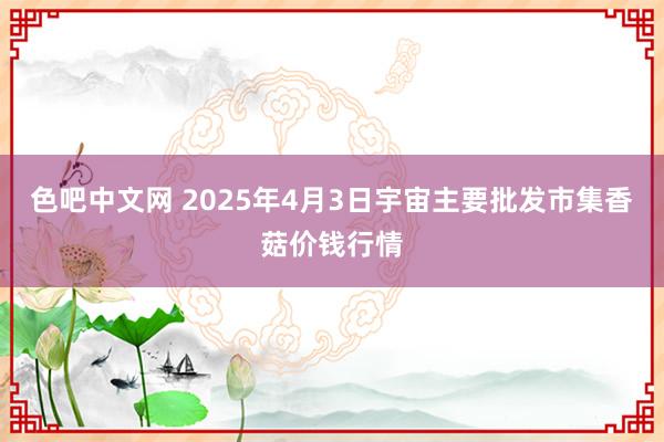 色吧中文网 2025年4月3日宇宙主要批发市集香菇价钱行情