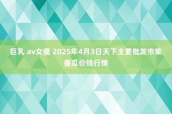 巨乳 av女優 2025年4月3日天下主要批发市集香瓜价钱行情